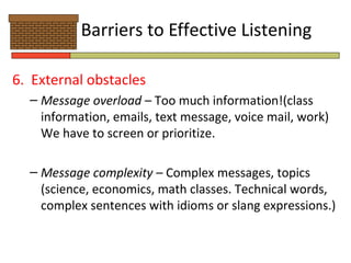 Barriers to Effective Listening

6. External obstacles
  – Message overload – Too much information!(class
    information, emails, text message, voice mail, work)
    We have to screen or prioritize.

  – Message complexity – Complex messages, topics
    (science, economics, math classes. Technical words,
    complex sentences with idioms or slang expressions.)
 