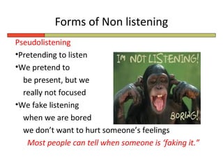 Forms of Non listening
Pseudolistening
•Pretending to listen
•We pretend to
  be present, but we
  really not focused
•We fake listening
  when we are bored
  we don’t want to hurt someone’s feelings
   Most people can tell when someone is ‘faking it.”
 