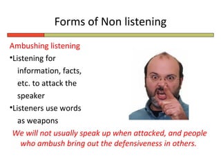 Forms of Non listening
Ambushing listening
•Listening for
   information, facts,
   etc. to attack the
   speaker
•Listeners use words
   as weapons
 We will not usually speak up when attacked, and people
    who ambush bring out the defensiveness in others.
 