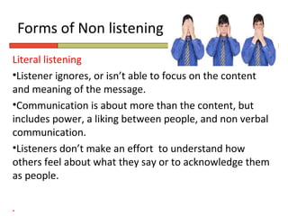 Forms of Non listening
Literal listening
•Listener ignores, or isn’t able to focus on the content
and meaning of the message.
•Communication is about more than the content, but
includes power, a liking between people, and non verbal
communication.
•Listeners don’t make an effort to understand how
others feel about what they say or to acknowledge them
as people.

.
 