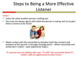 Steps to Being a More Effective
                      Listener
Listen:
• Listen for what another person is telling you
• You may not always agree with what the person is saying, but try to give
    them a chance to be heard




• Match verbal with the nonverbal to decipher both the content and
  emotion of the person’s message (Incongruence – When nonverbal and
  verbal don’t match – past experience helps.)

   If a person you are talking with says “I’m OK” but nonverbal doesn't’t
                  match…take an opportunity to learn more.
 