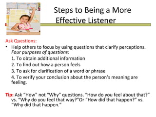 Steps to Being a More
                       Effective Listener

Ask Questions:
• Help others to focus by using questions that clarify perceptions.
  Four purposes of questions:
  1. To obtain additional information
  2. To find out how a person feels
  3. To ask for clarification of a word or phrase
  4. To verify your conclusion about the person’s meaning are
  feeling.

Tip: Ask “How” not “Why” questions. “How do you feel about that?”
   vs. “Why do you feel that way?”Or “How did that happen?” vs.
   “Why did that happen.”
 