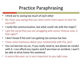 Practice Paraphrasing
• I think we’re seeing too much of each other
• Do I hear you saying that you want some more space or time for
  yourself?
• I really like communication, but what could I do with the major?
• I get the sense that you are struggling with career choices now, is
  that right?”
• I don’t know if Pat and I are getting too serious too fast.
• I hear some hesitancy about your relationship with Pat, yes?
• You can borrow my car, if you really need to, but please be careful
  with it. I can afford any repairs and if you have an accident, I won’t
  be able to drive home this weekend.
• It seems like your car is very important to you right now.
 