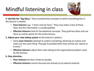 Mindful listening in class
4. Identify the "big ideas," those fundamental concepts to which everything else in
the lecture is related.
     – Poor listeners say, "I listen only for facts." They may retain a few of those
        facts, but the information is usually garbled.
     – Effective listeners look for foundational concepts. They grab key ideas and use
        them as anchor points for the entire lecture.
5. Adjust your note taking system to the lecturer's pattern.
     – Some poor listeners attempt to outline everything, believing an outline and
        notes are the same thing. They get frustrated when they cannot see "points A,
        B and C."
     – Effective listeners adjust their note-taking to the organizational pattern used
        by the lecturer.
6. Stay attentive.
     – Poor listeners let their minds to wander.
     – Effective listeners remain focused and actively try to absorb material.
 
