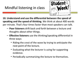 Mindful listening in class

10. Understand and use the differential between the speed of
speaking and the speed of thinking. We think at about 400 words
per minute. That's four times faster than most speakers can talk.
    – Poor listeners drift back and forth between a lecture and
      thoughts about other things.
    – Effective listeners use the thinking/speaking differential in
      three ways:
       • Riding the crest of the wave by trying to anticipate the
         next point of the lecture.
       • Evaluating what the lecturer is using for supporting
         evidence.
       • Periodically summarizing the lecture to themselves.
 