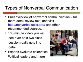 Types of Nonverbal Communication
• Brief overview of nonverbal communication – for
  more detail review text; and visit
  http://nonverbal.ucsc.edu/ and other
  recommended sources.
• 100 minute video you will
  see over next two class
  session really gets into
  detail
• Experts evaluate celebrities,
  Political leaders and more
 