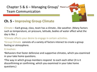 Chapter 5 & 6 – Managing Group/
  Team Communication

Ch. 5 - Improving Group Climate
Climate – Each group, class, team has a climate…like weather. (Many factors
such as temperature, air pressure, latitude, bodies of water affect what the
day is like. )
•Climate affects your desire to engage in certain activities.
•Group Climate consists of a variety of factors interact to create a group
feeling or atmosphere.
It involves:
•Behaviors that foster defensive and supportive climates, which you examined
in your take home questions.
•The way in which group members respond to each each other (It is it
disconfirming or confirming, which you examined in your take home
questions.)
 