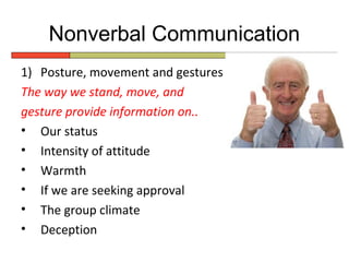 Nonverbal Communication
1) Posture, movement and gestures
The way we stand, move, and
gesture provide information on..
• Our status
• Intensity of attitude
• Warmth
• If we are seeking approval
• The group climate
• Deception
 
