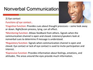 Nonverbal Communication
2) Eye contact
Functions of eye contact…
•Cognitive function: Provides cues about thought processes – some look away
or down. Right/brain process, lying, can all effect.
•Monitoring function: Allows feedback from others. Signals when the
communication channel is open and closed. Listeners/speakers look at
nonverbal cues to determine if message is understood.
•Regulatory function: Signals when communication channel is open and
closed. Eye contact or lack of eye contact is used to invite participation and
interest.
•Expressive function: Provides information about feelings, emotions, and
attitudes. The areas around the eyes provide much information.
 