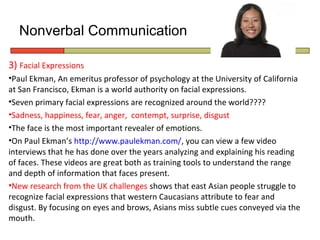 Nonverbal Communication

3) Facial Expressions
•Paul Ekman, An emeritus professor of psychology at the University of California
at San Francisco, Ekman is a world authority on facial expressions.
•Seven primary facial expressions are recognized around the world????
•Sadness, happiness, fear, anger, contempt, surprise, disgust
•The face is the most important revealer of emotions.
•On Paul Ekman’s http://www.paulekman.com/, you can view a few video
interviews that he has done over the years analyzing and explaining his reading
of faces. These videos are great both as training tools to understand the range
and depth of information that faces present.
•New research from the UK challenges shows that east Asian people struggle to
recognize facial expressions that western Caucasians attribute to fear and
disgust. By focusing on eyes and brows, Asians miss subtle cues conveyed via the
mouth.
 