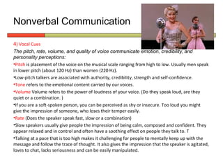 Nonverbal Communication

4) Vocal Cues
The pitch, rate, volume, and quality of voice communicate emotion, credibility, and
personality perceptions:
•Pitch is placement of the voice on the musical scale ranging from high to low. Usually men speak
in lower pitch (about 120 Hz) than women (220 Hz).
•Low-pitch talkers are associated with authority, credibility, strength and self-confidence.
•Tone refers to the emotional content carried by our voices.
•Volume Volume refers to the power of loudness of your voice. (Do they speak loud, are they
quiet or a combination. )
•If you are a soft-spoken person, you can be perceived as shy or insecure. Too loud you might
give the impression of someone, who loses their temper easily.
•Rate (Does the speaker speak fast, slow or a combination)
•Slow speakers usually give people the impression of being calm, composed and confident. They
appear relaxed and in control and often have a soothing effect on people they talk to. T
•Talking at a pace that is too high makes it challenging for people to mentally keep up with the
message and follow the trace of thought. It also gives the impression that the speaker is agitated,
loves to chat, lacks seriousness and can be easily manipulated.
 