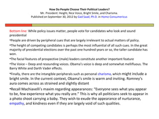How Do People Choose Their Political Leaders?
                      Mr. President: Height, Nice Voice, Bright Smile, and Charisma.
               Published on September 30, 2012 by Gad Saad, Ph.D. in Homo Consumericus



Bottom line: While policy issues matter, people vote for candidates who look and sound
presidential
•People are driven by peripheral cues that are largely irrelevant to actual matters of policy.
•The height of competing candidates is perhaps the most influential of all such cues. In the great
majority of presidential elections over the past one hundred years or so, the taller candidate has
won.
•The facial features of prospective (male) leaders constitute another important feature
•The Voice – Deep and resounding voices. Obama’s voice is deep and somewhat mellifluous. The
Barry White and Darth Vader effects.
•Finally, there are the intangible peripherals such as personal charisma, which might include a
bright smile. In the current context, Obama’s smile is warm and inviting. Romney’s
aura comes across as strained and slightly distant
•Recall Machiavelli’s maxim regarding appearances: “Everyone sees what you appear
to be, few experience what you really are.” This is why all politicians seek to appear in
a photo shoot carrying a baby. They wish to exude the appearance of nurturance,
empathy, and kindness even if they are largely void of such qualities.
 