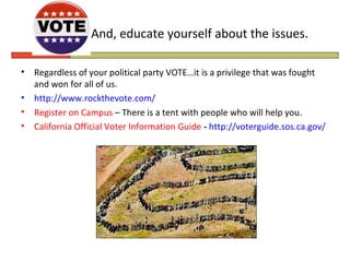 And, educate yourself about the issues.

•   Regardless of your political party VOTE…it is a privilege that was fought
    and won for all of us.
•   http://www.rockthevote.com/
•   Register on Campus – There is a tent with people who will help you.
•   California Official Voter Information Guide - http://voterguide.sos.ca.gov/
 