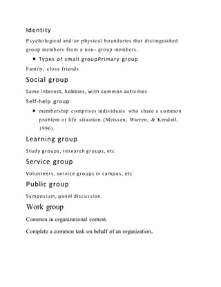 Identity
Psychological and/or physical boundaries that distinguished
group members from a non- group members.
 Types of small groupPrimary group
Family, close friends
Social group
Same interest, hobbies, with common activities
Self-help group
 membership comprises individuals who share a common
problem or life situation (Meissen, Warren, & Kendall,
1996).
Learning group
Study groups, research groups, etc
Service group
Volunteers, service groups in campus, etc
Public group
Symposium, panel discussion.
Work group
Common in organizational context.
Complete a common task on behalf of an organization.
 