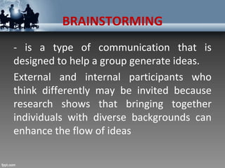 BRAINSTORMING
- is a type of communication that is
designed to help a group generate ideas.
External and internal participants who
think differently may be invited because
research shows that bringing together
individuals with diverse backgrounds can
enhance the flow of ideas
 
