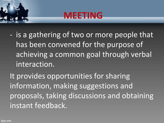 MEETING
- is a gathering of two or more people that
has been convened for the purpose of
achieving a common goal through verbal
interaction.
It provides opportunities for sharing
information, making suggestions and
proposals, taking discussions and obtaining
instant feedback.
 