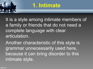 1. Intimate
It is a style among intimate members of
a family or friends that do not need a
complete language with clear
articulation.
Another characteristic of this style is
grammar unnecessarily used here,
because it can bring disorder to this
intimate style.
 