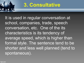 3. Consultative
It is used in regular conversation at
school, companies, trade, speech
conversation, etc. One of the its
characteristics is its tendency of
average speed, which is higher than
formal style. The sentence tend to be
shorter and less well planned (tend to
spontaneous).
 