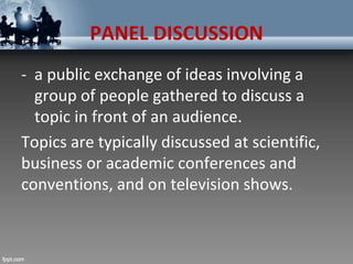 PANEL DISCUSSION
- a public exchange of ideas involving a
group of people gathered to discuss a
topic in front of an audience.
Topics are typically discussed at scientific,
business or academic conferences and
conventions, and on television shows.
 