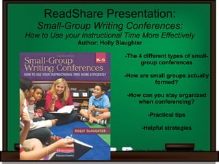 ReadShare Presentation:
   Small-Group Writing Conferences:
How to Use your Instructional Time More Effectively
               Author: Holly Slaughter

                               -The 4 different types of small-
                                     group conferences

                               -How are small groups actually
                                         formed?

                                -How can you stay organized
                                   when conferencing?

                                             -Practical tips

                                         -Helpful strategies


                                Emily Doher, Suzanne Russell, and Katie Bueche
 