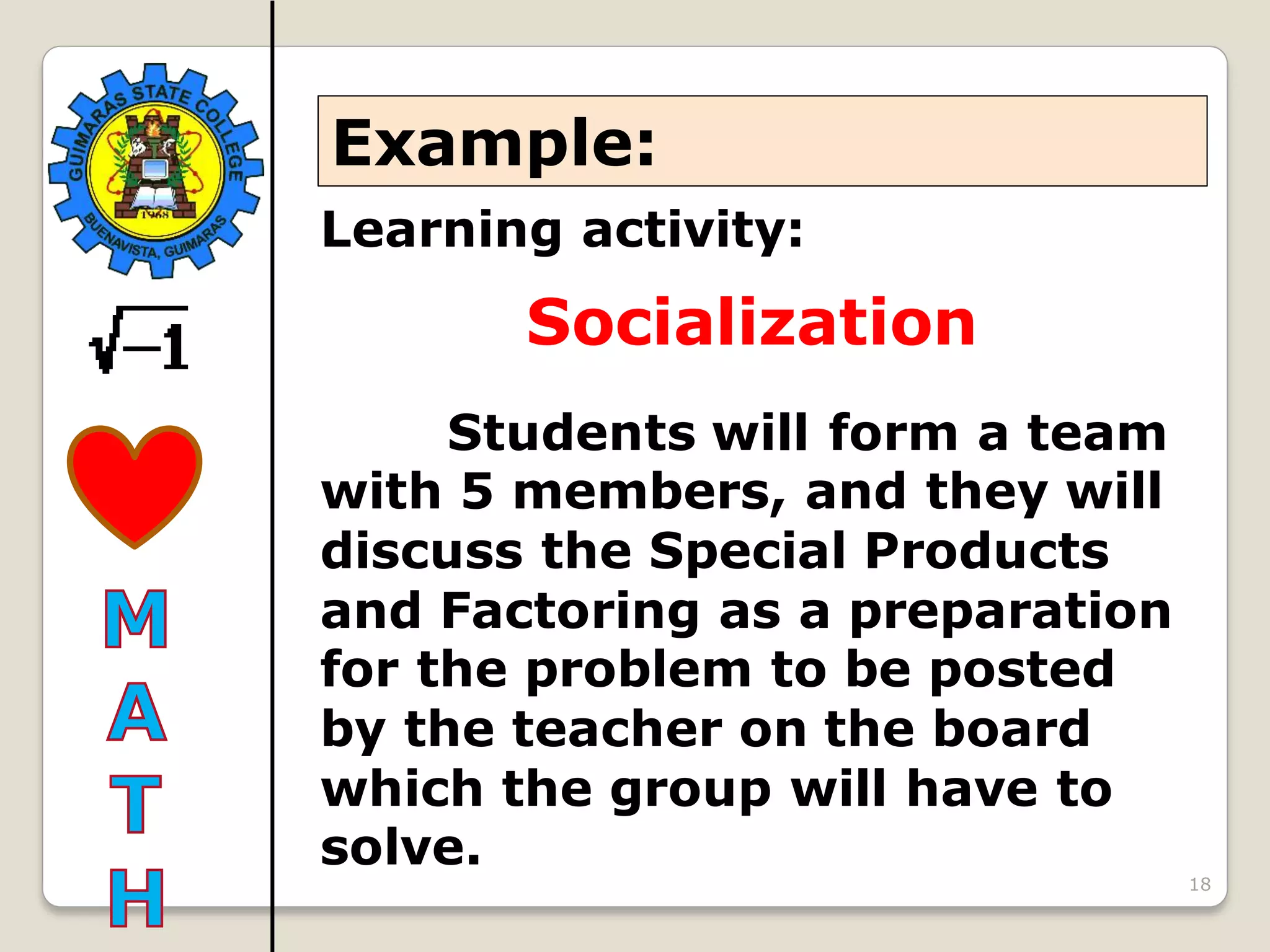 18
Learning activity:
Socialization
Students will form a team
with 5 members, and they will
discuss the Special Products
and Factoring as a preparation
for the problem to be posted
by the teacher on the board
which the group will have to
solve.
Example:
 