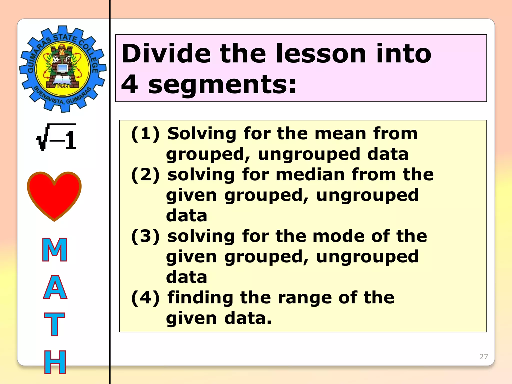 27
Divide the lesson into
4 segments:
(1) Solving for the mean from
grouped, ungrouped data
(2) solving for median from the
given grouped, ungrouped
data
(3) solving for the mode of the
given grouped, ungrouped
data
(4) finding the range of the
given data.
 