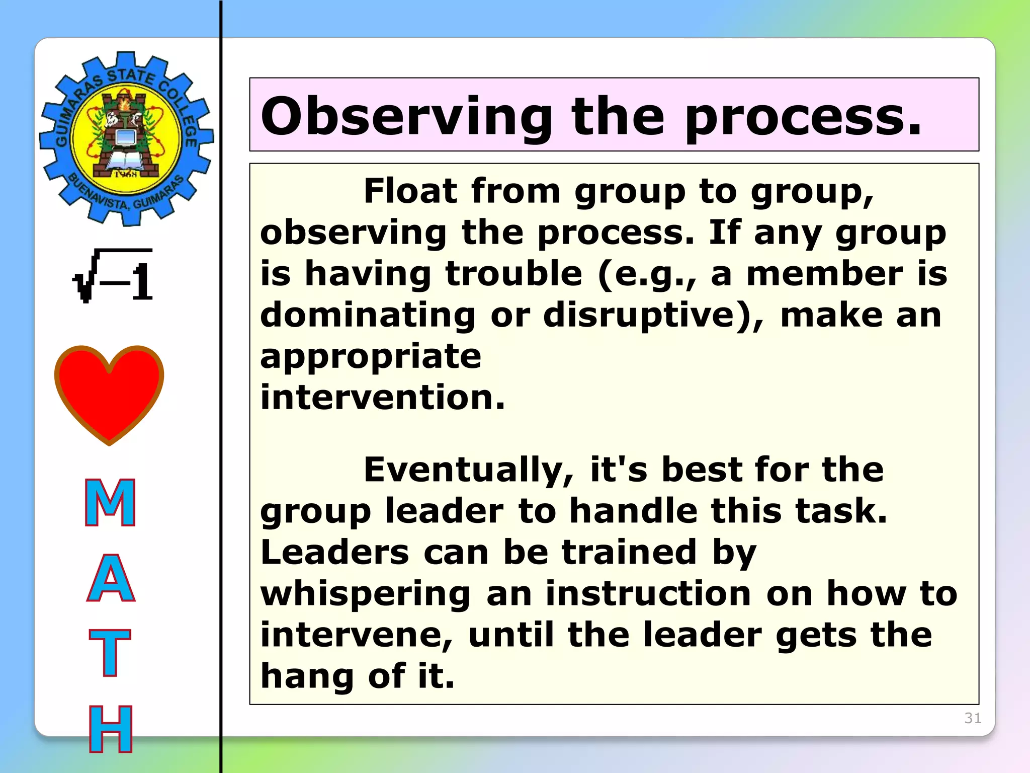 31
Float from group to group,
observing the process. If any group
is having trouble (e.g., a member is
dominating or disruptive), make an
appropriate
intervention.
Eventually, it's best for the
group leader to handle this task.
Leaders can be trained by
whispering an instruction on how to
intervene, until the leader gets the
hang of it.
Observing the process.
 