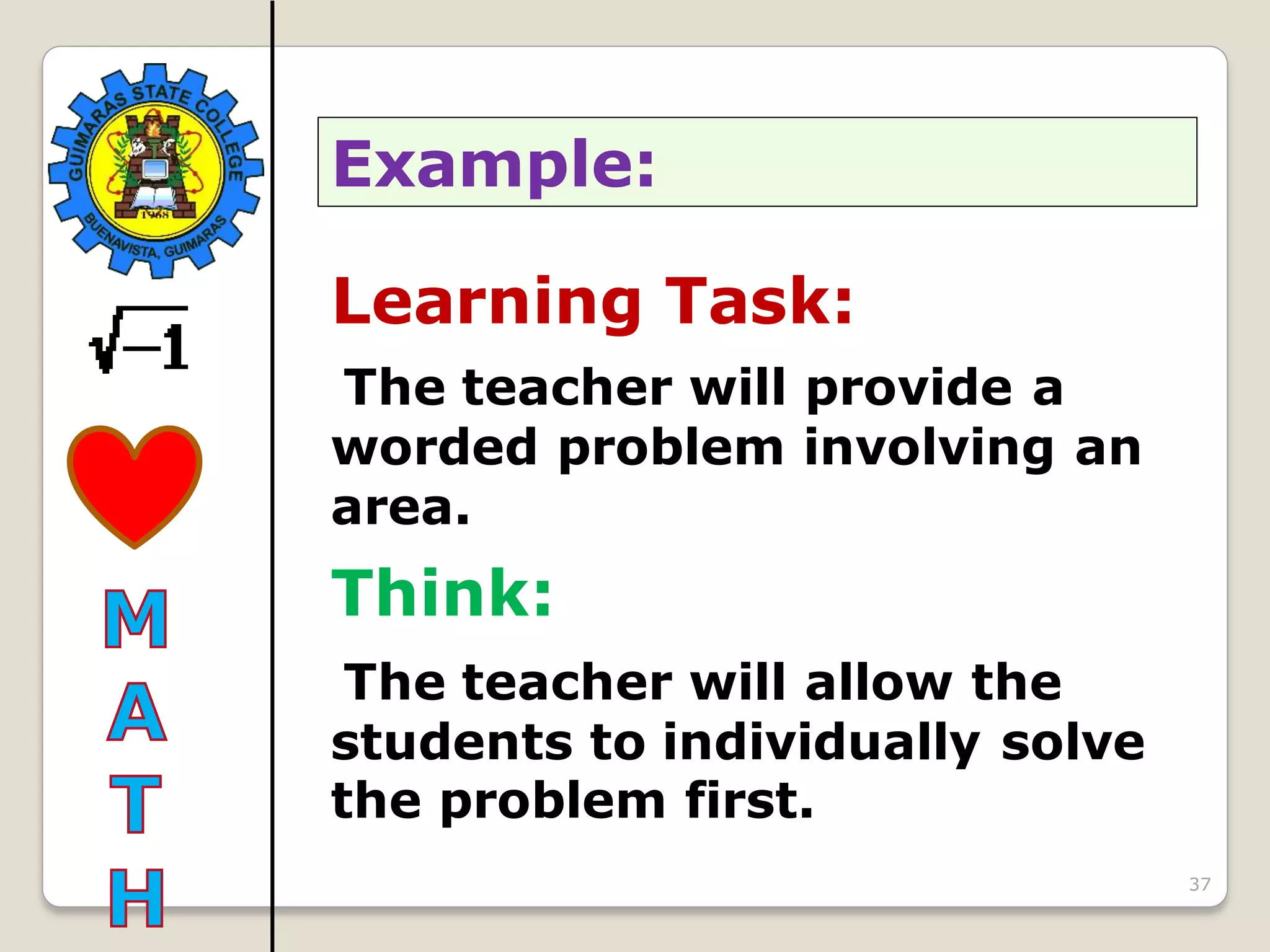 37
Learning Task:
The teacher will provide a
worded problem involving an
area.
Think:
The teacher will allow the
students to individually solve
the problem first.
Example:
 