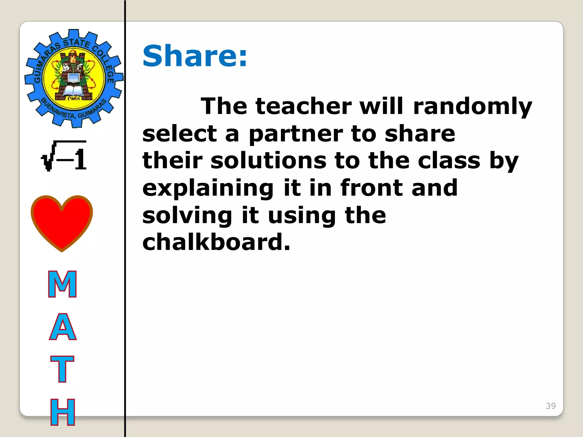 39
Share:
The teacher will randomly
select a partner to share
their solutions to the class by
explaining it in front and
solving it using the
chalkboard.
 