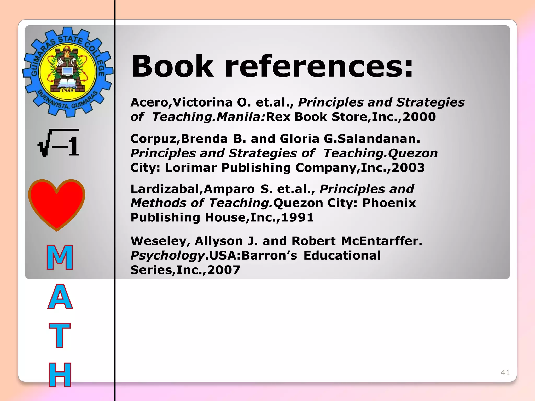 41
Book references:
Acero,Victorina O. et.al., Principles and Strategies
of Teaching.Manila:Rex Book Store,Inc.,2000
Corpuz,Brenda B. and Gloria G.Salandanan.
Principles and Strategies of Teaching.Quezon
City: Lorimar Publishing Company,Inc.,2003
Lardizabal,Amparo S. et.al., Principles and
Methods of Teaching.Quezon City: Phoenix
Publishing House,Inc.,1991
Weseley, Allyson J. and Robert McEntarffer.
Psychology.USA:Barron’s Educational
Series,Inc.,2007
 