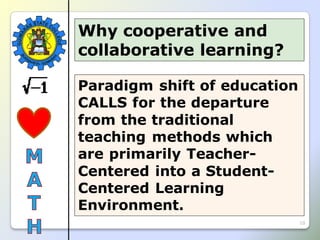 10
Paradigm shift of education
CALLS for the departure
from the traditional
teaching methods which
are primarily Teacher-
Centered into a Student-
Centered Learning
Environment.
Why cooperative and
collaborative learning?
 