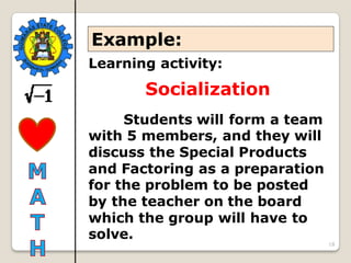 18
Learning activity:
Socialization
Students will form a team
with 5 members, and they will
discuss the Special Products
and Factoring as a preparation
for the problem to be posted
by the teacher on the board
which the group will have to
solve.
Example:
 