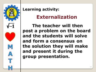 19
Learning activity:
Externalization
The teacher will then
post a problem on the board
and the students will solve
and form a consensus on
the solution they will make
and present it during the
group presentation.
 