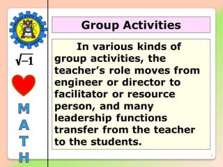 2
Group Activities
In various kinds of
group activities, the
teacher’s role moves from
engineer or director to
facilitator or resource
person, and many
leadership functions
transfer from the teacher
to the students.
 