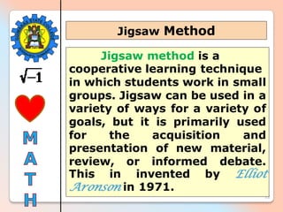 22
Jigsaw method is a
cooperative learning technique
in which students work in small
groups. Jigsaw can be used in a
variety of ways for a variety of
goals, but it is primarily used
for the acquisition and
presentation of new material,
review, or informed debate.
This in invented by Elliot
Aronson in 1971.
Jigsaw Method
 