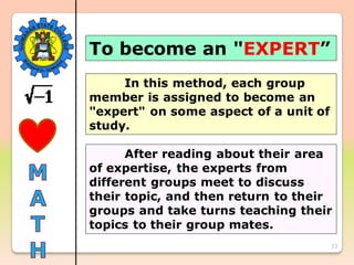 23
To become an "EXPERT”
In this method, each group
member is assigned to become an
"expert" on some aspect of a unit of
study.
After reading about their area
of expertise, the experts from
different groups meet to discuss
their topic, and then return to their
groups and take turns teaching their
topics to their group mates.
 