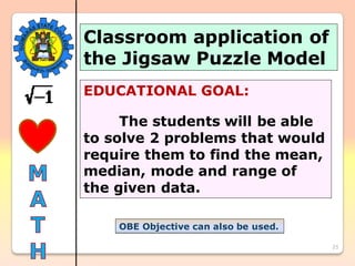 25
Classroom application of
the Jigsaw Puzzle Model
EDUCATIONAL GOAL:
The students will be able
to solve 2 problems that would
require them to find the mean,
median, mode and range of
the given data.
OBE Objective can also be used.
 