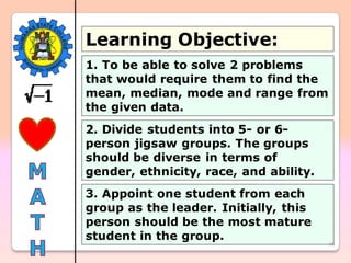 26
Learning Objective:
1. To be able to solve 2 problems
that would require them to find the
mean, median, mode and range from
the given data.
2. Divide students into 5- or 6-
person jigsaw groups. The groups
should be diverse in terms of
gender, ethnicity, race, and ability.
3. Appoint one student from each
group as the leader. Initially, this
person should be the most mature
student in the group.
 