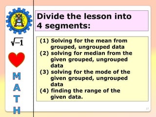27
Divide the lesson into
4 segments:
(1) Solving for the mean from
grouped, ungrouped data
(2) solving for median from the
given grouped, ungrouped
data
(3) solving for the mode of the
given grouped, ungrouped
data
(4) finding the range of the
given data.
 