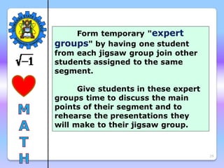 29
Form temporary "expert
groups" by having one student
from each jigsaw group join other
students assigned to the same
segment.
Give students in these expert
groups time to discuss the main
points of their segment and to
rehearse the presentations they
will make to their jigsaw group.
 