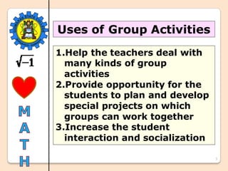 3
Uses of Group Activities
1.Help the teachers deal with
many kinds of group
activities
2.Provide opportunity for the
students to plan and develop
special projects on which
groups can work together
3.Increase the student
interaction and socialization
 