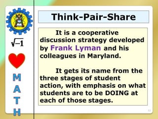 33
Think-Pair-Share
It is a cooperative
discussion strategy developed
by Frank Lyman and his
colleagues in Maryland.
It gets its name from the
three stages of student
action, with emphasis on what
students are to be DOING at
each of those stages.
 