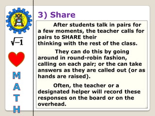 36
3) Share
After students talk in pairs for
a few moments, the teacher calls for
pairs to SHARE their
thinking with the rest of the class.
They can do this by going
around in round-robin fashion,
calling on each pair; or the can take
answers as they are called out (or as
hands are raised).
Often, the teacher or a
designated helper will record these
responses on the board or on the
overhead.
 