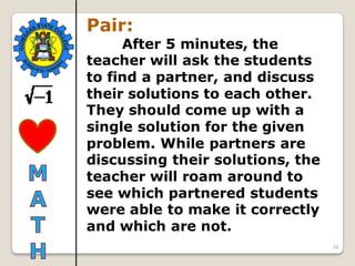 38
Pair:
After 5 minutes, the
teacher will ask the students
to find a partner, and discuss
their solutions to each other.
They should come up with a
single solution for the given
problem. While partners are
discussing their solutions, the
teacher will roam around to
see which partnered students
were able to make it correctly
and which are not.
 