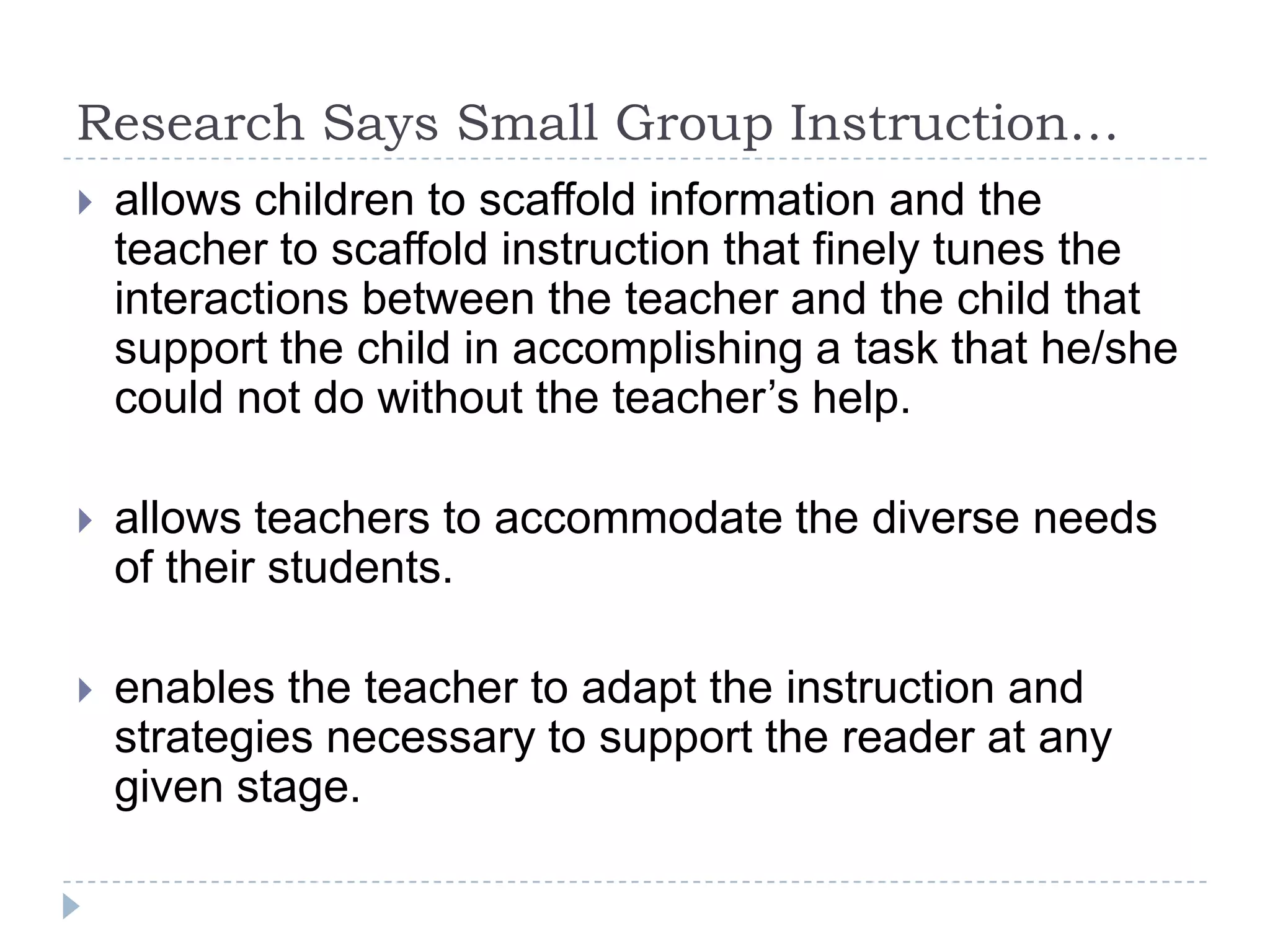 Research Says Small Group Instruction…gives each student a chance to receive the reading instruction he/she deserves.positively affects self-concept and academic achievement.shows student growth in self- esteem.allows children to learn more rapidly under conditions of greater instructional intensity than they learn in a typical classroom setting. 