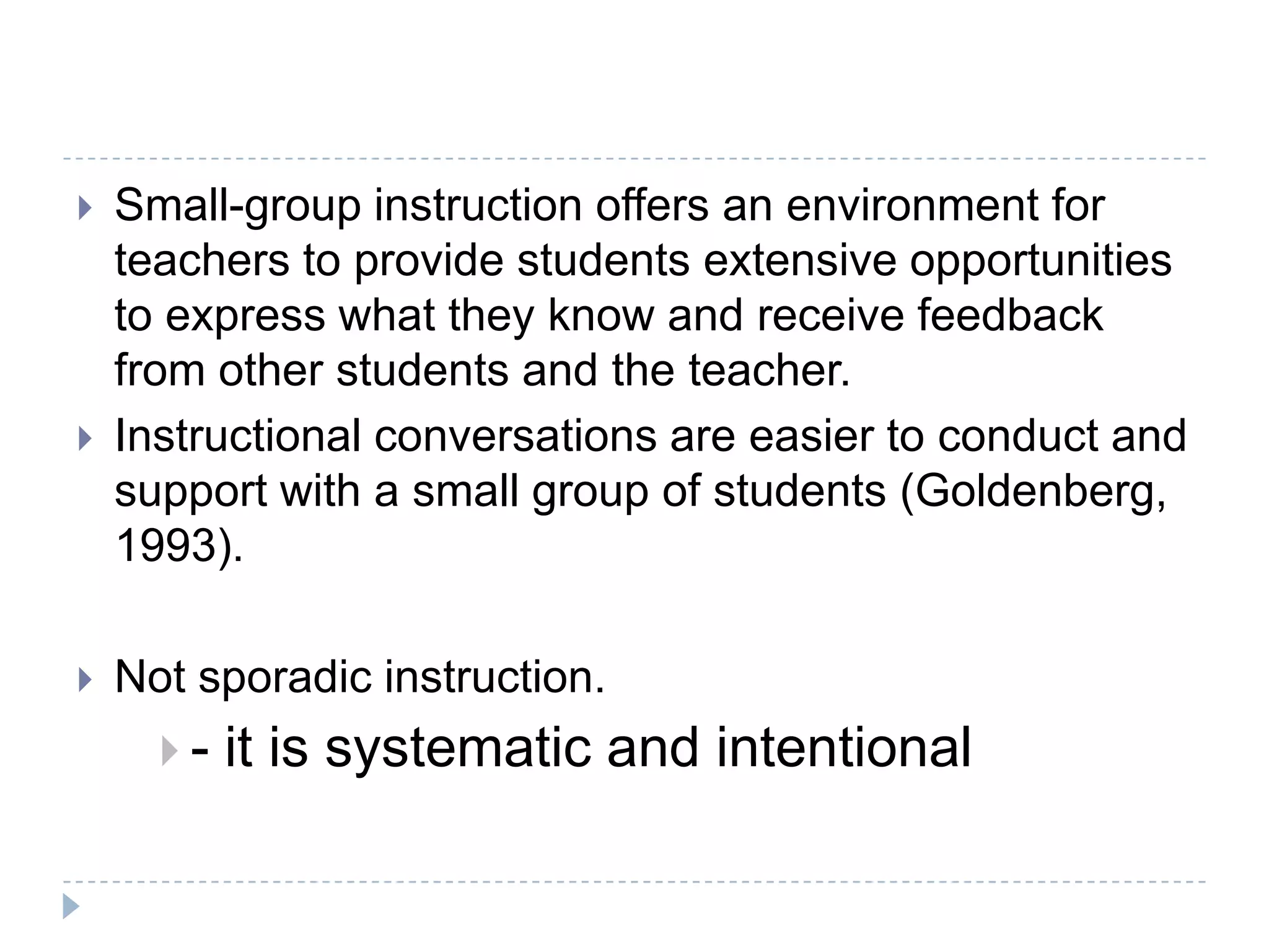 Research Says Small Group Instruction…allows children to scaffold information and the teacher to scaffold instruction that finely tunes the interactions between the teacher and the child that support the child in accomplishing a task that he/she could not do without the teacher’s help.allows teachers to accommodate the diverse needs of their students. enables the teacher to adapt the instruction and strategies necessary to support the reader at any given stage.