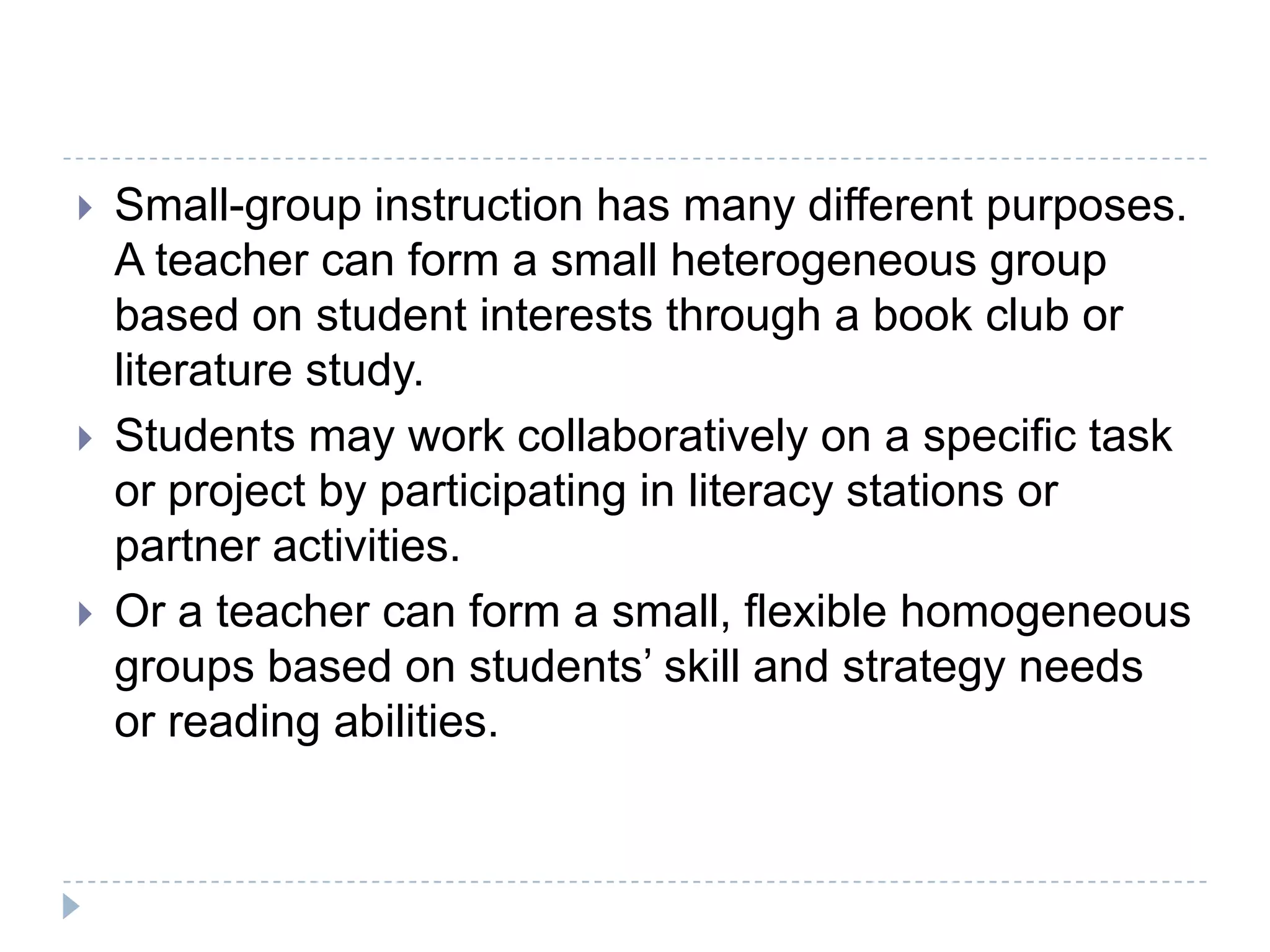 Small-group instruction offers an environment for teachers to provide students extensive opportunities to express what they know and receive feedback from other students and the teacher. Instructional conversations are easier to conduct and support with a small group of students (Goldenberg, 1993).Not sporadic instruction.- it is systematic and intentional