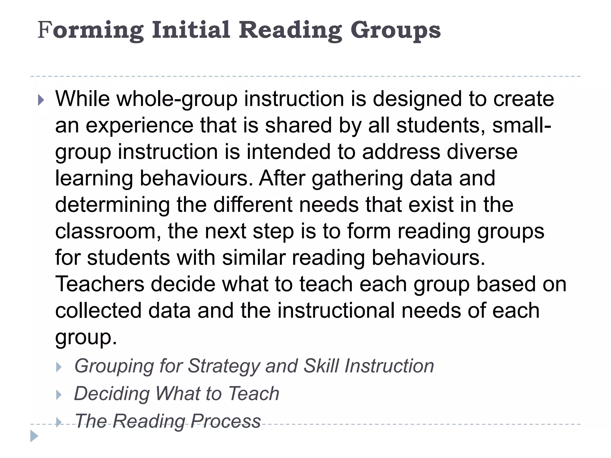 Flexible GroupsFlexible grouping has also been suggested as a procedure for implementing small-group instruction that addresses the specific needs of students without restricting their engagement to the same group all the time (Radencich & McKay, 1995). Flexible grouping is considered an effective practice for enhancing the knowledge and skills of students without the negative social consequences associated with more permanent reading groups (Flood, Lapp, Flood, & Nagel, 1992). This way teachers can use a variety of grouping formats at different times, determined by such criteria as students' skills, prior knowledge, or interest.