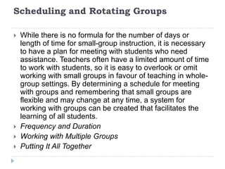 Lesson ComponentsA small-group lesson looks much like a whole-group lesson. There is an objective that is taught by the teacher, time for students to practice, and an evaluation of how well the students applied the objective. This structure will vary based on time, content, and the needs of the students. The following components are part of a small-group lesson.Strategy Instruction – reading and writingSilent ReadingResponse ActivitiesDiscussion and SharingAssessment/Evaluation