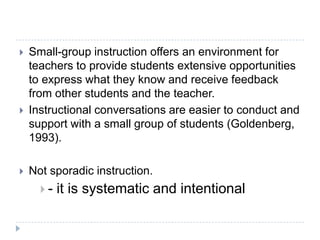 Research Says Small Group Instruction…allows children to scaffold information and the teacher to scaffold instruction that finely tunes the interactions between the teacher and the child that support the child in accomplishing a task that he/she could not do without the teacher’s help.allows teachers to accommodate the diverse needs of their students. enables the teacher to adapt the instruction and strategies necessary to support the reader at any given stage.